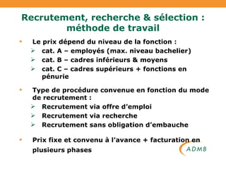 Recrutement, recherche & sélection : méthode de travail Le prix dépend du niveau de la fonction : cat. A – employés (max. niveau bachelier) cat. B – cadres inférieurs & moyens cat. C – cadres supérieurs + fonctions en pénurie Type de procédure convenue en fonction du mode de recrutement : Recrutement via offre d’emploi Recrutement via recherche Recrutement sans obligation d’embauche Prix fixe et convenu à l’avance + facturation en plusieurs phases   