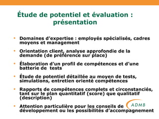 Étude de potentiel et évaluation : présentation Domaines d’expertise : employés spécialisés, cadres moyens et management Orientation client, analyse approfondie de la demande (de préférence sur place) Élaboration d’un profil de compétences et d’une batterie de  tests Étude de potentiel détaillée au moyen de tests, simulations, entretien orienté compétences Rapports de compétences complets et circonstanciés, tant sur le plan quantitatif (score) que qualitatif (description) Attention particulière pour les conseils de développement ou les possibilités d’accompagnement 