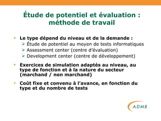 Étude de potentiel et évaluation : méthode de travail Le type dépend du niveau et de la demande : Étude de potentiel au moyen de tests informatiques Assessment center (centre d’évaluation) Development center (centre de développement) Exercices de simulation adaptés au niveau, au type de fonction et à la nature du secteur (marchand / non marchand) Coût fixe et convenu à l’avance, en fonction du type et du nombre de tests 