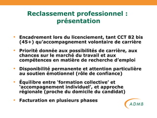 Reclassement professionnel :  présentation Encadrement lors du licenciement, tant CCT 82 bis (45+) qu’accompagnement volontaire de carrière Priorité donnée aux possibilités de carrière, aux chances sur le marché du travail et aux compétences en matière de recherche d’emploi Disponibilité permanente et attention particulière au soutien émotionnel (rôle de confiance) Équilibre entre ‘formation collective’ et ‘accompagnement individuel’, et approche régionale (proche du domicile du candidat) Facturation en plusieurs phases 