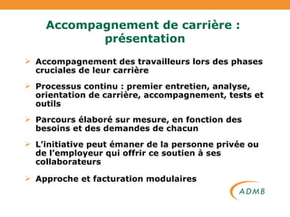 Accompagnement de carrière :  présentation Accompagnement des travailleurs lors des phases cruciales de leur carrière Processus continu : premier entretien, analyse, orientation de carrière, accompagnement, tests et outils Parcours élaboré sur mesure, en fonction des besoins et des demandes de chacun L’initiative peut émaner de la personne privée ou de l’employeur qui offrir ce soutien à ses collaborateurs Approche et facturation modulaires  