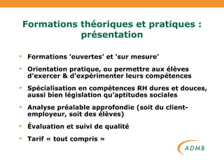 Formations théoriques et pratiques : présentation Formations ‘ouvertes’ et ‘sur mesure’ Orientation pratique, ou permettre aux élèves d’exercer & d’expérimenter leurs compétences Spécialisation en compétences RH dures et douces, aussi bien législation qu’aptitudes sociales Analyse préalable approfondie (soit du client-employeur, soit des élèves) Évaluation et suivi de qualité Tarif « tout compris » 