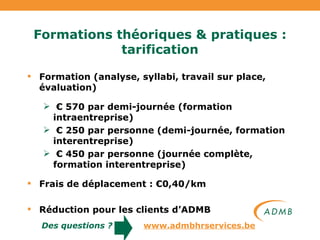 Formations théoriques & pratiques : tarification Formation (analyse, syllabi, travail sur place, évaluation) €  570 par demi-journée (formation intraentreprise) €  250 par personne (demi-journée, formation interentreprise) €  450 par personne (journée complète, formation interentreprise) Frais de déplacement : €0,40/km Réduction pour les clients d’ADMB Des questions ?   www.admbhrservices.be 