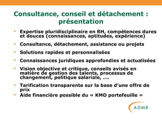 Expertise pluridisciplinaire en RH, compétences dures et douces (connaissances, aptitudes, expérience) Consultance, détachement, assistance ou projets Solutions rapides et personnalisées Connaissances juridiques approfondies et actualisées Vision objective et critique, conseils avisés en matière de gestion des talents, processus de changement, politique salariale, …. Tarification transparente sur la base d’une offre de prix Aide financière possible du « KMO portefeuille » Consultance, conseil et détachement : présentation 