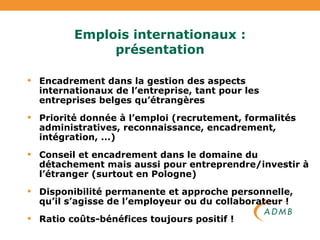 Emplois internationaux : présentation Encadrement dans la gestion des aspects internationaux de l’entreprise, tant pour les entreprises belges qu’étrangères Priorité donnée à l’emploi (recrutement, formalités administratives, reconnaissance, encadrement, intégration, ...)  Conseil et encadrement dans le domaine du détachement mais aussi pour entreprendre/investir à l’étranger (surtout en Pologne) Disponibilité permanente et approche personnelle, qu’il s’agisse de l’employeur ou du collaborateur ! Ratio coûts-bénéfices toujours positif !  