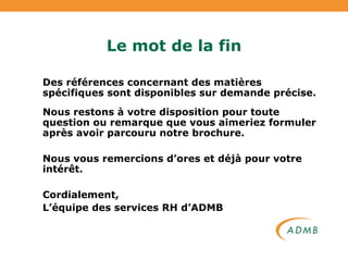 Le mot de la fin Des références concernant des matières spécifiques sont disponibles sur demande précise. Nous restons à votre disposition pour toute question ou remarque que vous aimeriez formuler après avoir parcouru notre brochure. Nous vous remercions d’ores et déjà pour votre intérêt. Cordialement, L’équipe des services RH d’ADMB 