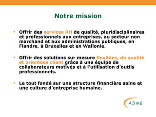 Notre mission Offrir des  services RH  de qualité, pluridisciplinaires et professionnels aux entreprises, au secteur non marchand et aux administrations publiques, en Flandre, à Bruxelles et en Wallonie. Offrir des solutions sur mesure  flexibles, de qualité et orientées client  grâce à une équipe de collaborateurs motivés et à l’utilisation d’outils professionnels. Le tout fondé sur une structure financière saine et une culture d’entreprise humaine. 