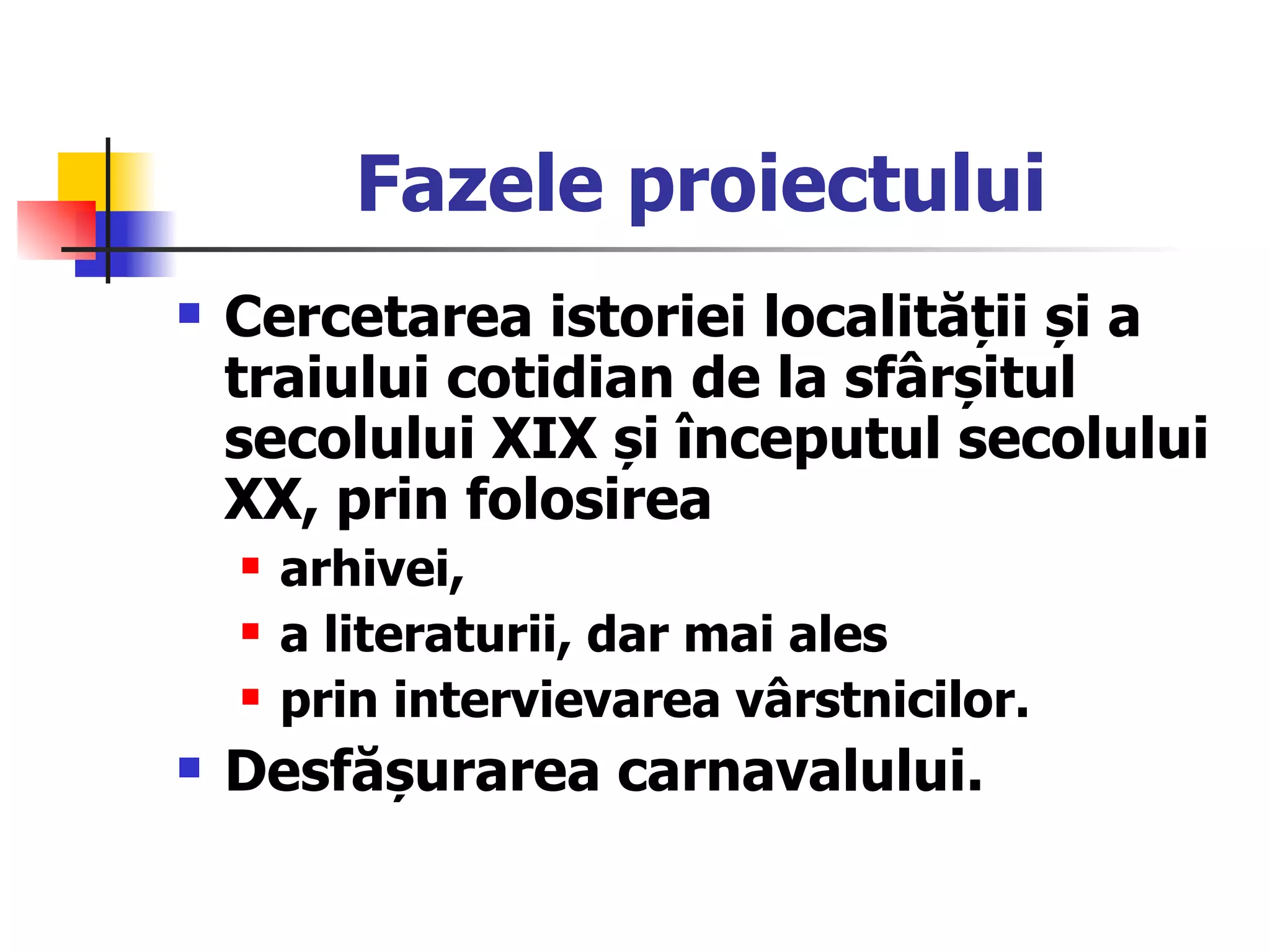 Fazele proiectului Cercetarea istoriei localității și a traiului cotidian de la sfârșitul secolului XIX și începutul secolului XX, prin folosirea  arhivei,  a literaturii, dar mai ales  prin intervievarea vârstnicilor. Desfășurarea carnavalului. 