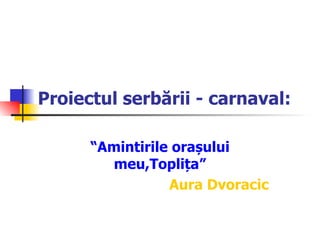 Proiectul serbării - carnaval: “ Amintirile orașului meu,Toplița ” Aura Dvoracic 