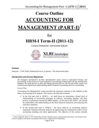 Accounting for Management Part ‐1 (AFM‐1)  2011 
Page 1 of 4
Course Outline
ACCOUNTING FOR
MANAGEMENT (PART-I)1
for
HRM-I Term-II (2011-12)
Course Instructor: ram kumar kakani
Contact:
Intercom – 3104; Email: kakani@xlri.ac.in; in person – On class/session days
Introduction and Course Objectives:
All managers (irrespective of their specialization areas) need to understand Finance and
Accounting. In this course we’ll get exposed to Accounting in detail (and will get introduced to
Finance). We shall also try to show the linkage between the two. By the end of the course, you
will have developed basic understanding about Financial Accounting and Cost Accounting.
Course Plan:
‘Accounting For Management’ course provides the necessary exposure to the students on the
basics of accounting & its analysis. The course is divided into two parts.
 In the first part (call it, AFM-1) – we shall focus on inculcating a broad level of
understanding of accounting principles & policies, accounting numbers and their
process of generation among the HRM students. At the end of the AFM-1, one should
be comfortable with understanding all the three financial statements and analyzing the
cash flow statement.
 In the second part (call it, AFM-2) – the focus shall be on accounting analysis
(especially financial statement analysis) & appreciating the unchartered waters of cost
accounting including cost sheet appreciation. The objective of the courses includes
1
I acknowledge the inputs of Prof. Prantik Ray and Shiv Shankar Kumar in preparing this document. The first part of the
course is taught by self and the second part of the course is taught by Prof. Prantik Ray.
 