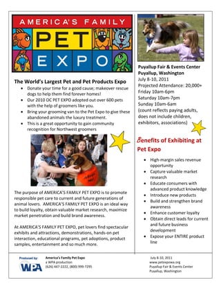  
   
   
   
   
   
   
                                                                     Puyallup Fair & Events Center
                                                                     Puyallup, Washington  
                                                                     July 8‐10, 2011 
The World’s Largest Pet and Pet Products Expo 
                                                                     Projected Attendance: 20,000+ 
      • Donate your time for a good cause; makeover rescue 
        dogs to help them find forever homes!                        Friday 10am‐6pm 
      • Our 2010 OC PET EXPO adopted out over 600 pets               Saturday 10am‐7pm 
        with the help of groomers like you.                          Sunday 10am‐6am 
      • Bring your grooming van to the Pet Expo to give these        (count reflects paying adults, 
        abandoned animals the luxury treatment.                      does not include children, 
      • This is a great opportunity to gain community                exhibitors, associations) 
                                                                      
        recognition for Northwest groomers 
 
                                                                      
                                                                 Benefits of Exhibiting at 
 
 
                                                                 Pet Expo 
                                                                             
                                                                         • High‐margin sales revenue 
                                                                           opportunity 
                                                                         • Capture valuable market 
                                                                           research 
                                                                         • Educate consumers with 
                                                                           advanced product knowledge 
The purpose of AMERICA’S FAMILY PET EXPO is to promote 
                                                                         • Introduce new products 
responsible pet care to current and future generations of 
                                                                         • Build and strengthen brand 
animal lovers.  AMERICA’S FAMILY PET EXPO is an ideal way 
                                                                           awareness 
to build loyalty, obtain valuable market research, maximize 
                                                                         • Enhance customer loyalty 
market penetration and build brand awareness. 
                                                                         • Obtain direct leads for current 
 
                                                                           and future business 
At AMERICA’S FAMILY PET EXPO, pet lovers find spectacular 
                                                                           development 
exhibits and attractions, demonstrations, hands‐on pet 
interaction, educational programs, pet adoptions, product                • Expose your ENTIRE product 
samples, entertainment and so much more.                                   line 

            
                  America’s Family Pet Expo                                 July 8‐10, 2011           
                  a WPA production                                         www.petexpowa.org 
                  (626) 447‐2222, (800) 999‐7295                           Puyallup Fair & Events Center     
                                                                           Puyallup, Washington              
                   
 