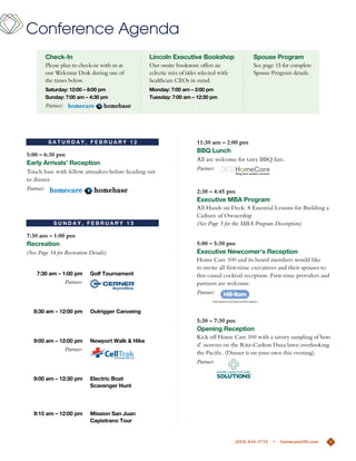 Conference Agenda
        check-in                                    lincoln executive Bookshop                    Spouse program
        Please plan to check-in with us at          our onsite bookstore offers an                See page 15 for complete
        our Welcome desk during one of              eclectic mix of titles selected with          Spouse Program details.
        the times below.                            healthcare Ceos in mind.
        Saturday: 12:00 – 8:00 pm                   monday: 7:00 am – 2:00 pm
        Sunday: 7:00 am – 4:30 pm                   tuesday: 7:00 am – 12:30 pm
        Partner:




         SaturdaY, FeBruarY 12                                          11:30 am – 2:00 pm
                                                                        BBQ lunch
5:00 – 6:30 pm
                                                                        all are welcome for tasty BBQ fare.
early arrivals’ reception
                                                                        Partner:
touch base with fellow attendees before heading out
to dinner.
Partner:                                                                2:30 – 4:45 pm
                                                                        executive mBa program
                                                                        all Hands on deck: 8 essential Lessons for Building a
                                                                        Culture of ownership
            SundaY, FeBruarY 13                                         (See Page 5 for the MBA Program Description)
7:30 am – 1:00 pm
recreation                                                              5:00 – 5:30 pm
(See Page 14 for Recreation Details)                                    executive newcomer’s reception
                                                                        Home Care 100 and its board members would like
                                                                        to invite all first-time executives and their spouses to
    7:30 am – 1:00 pm         golf tournament                           this casual cocktail reception. First-time providers and
                   Partner:                                             partners are welcome.
                                                                        Partner:


   8:30 am – 12:00 pm         outrigger canoeing
                                                                        5:30 – 7:30 pm
                                                                        opening reception
                                                                        Kick off Home Care 100 with a savory sampling of hors
   9:00 am – 12:00 pm         newport Walk & Hike
                                                                        d’ oeuvres on the ritz-Carlton dana lawn overlooking
                   Partner:
                                                                        the Pacific. (dinner is on your own this evening).
                                                                        Partner:

   9:00 am – 12:30 pm         electric Boat
                              Scavenger Hunt




   9:15 am – 12:00 pm         mission San Juan
                              capistrano tour


                                                                                           (203) 644-1712   >   homecare100.com    6
                                                                                                                                   6
 