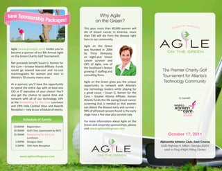 New Sponsorship                                           Why Agile
                             Packages!                  on the Green?
                                                                                                              h t h A n n ua l
                                               This year, more than 40,000 women will                   eig
                                               die of breast cancer in America; more
                                               than 530 will die from the disease right



 Agile (www.gotoagile.com) invites you to
 become a sponsor of our 8th Annual Agile
                                               here in our community.

                                               Agile on the Green
                                               was founded in 2004
                                               by Tricia Dempsey,
                                                                                              agileON THE GREEN
 on the Green Charity Golf Tournament.         an eight-year breast
                                               cancer survivor and
 Net proceeds benefit Susan G. Komen for       CEO of Agile, one of
 the Cure – Greater Atlanta Affiliate. Funds   the Southeast’s fastest
 raised go toward low-cost and no-cost         growing IT staffing and                         The Premier Charity Golf
 mammograms for women and men in
 Atlanta’s 10-county metro area.
                                               consulting firms.                               Tournament for Atlanta’s
                                               Agile on the Green gives you the unique         Technology Community
 As a sponsor, you’ll have the opportunity     opportunity to network with Atlanta’s
 to spend the entire day with at least one     top technology leaders while playing for
 CIO or IT executive of your choice! You’ll    a great cause – Susan G. Komen for the
 also get the chance to spend time and         Cure – Greater Atlanta Affiliate. Komen
 network with all of our technology VIPs                                                                      to benefit
                                               Atlanta funds the life saving breast cancer
 at the Networking for the Cure Luncheon       screening that is needed so that women
 and 19th Hole Cocktail Hour and Awards        can detect the disease early and survive –
 Reception – new to our schedule of events.    98% of all breast cancers found in the early
                                               stage have a five year plus survival rate.
          Schedule of Events                   For more information about Agile on the
                                               Green and corporate sponsorships, please
  	10:00AM	 Registration
                                               visit www.agileonthegreen.com
  	10:30AM 	 Golf Clinic (sponsored by WIT)
  	11:30AM	 Networking for the Cure                                                                 October 17, 2011
             Luncheon
  	 1:00PM	 Shotgun Start                                                                     Alpharetta Athletic Club, East Course
  	 5:30PM	 19th Hole Reception


        www.agileonthegreen.com
                                                     agileON THE GREEN
                                                                                              3430 Highway 9, Milton, Georgia 30004
                                                                                                 (next to Ping nFlight Fitting Center)
 