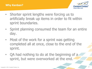 Why Kanban?


         • Shorter sprint lengths were forcing us to
           artificially break up items in order to fit ...