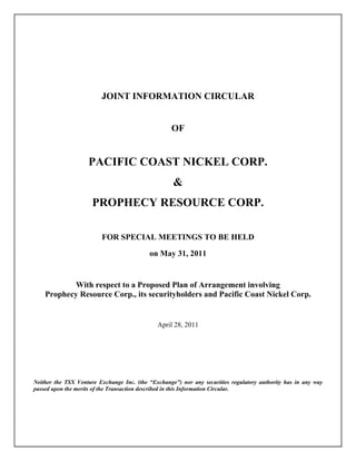 JOINT INFORMATION CIRCULAR


                                                    OF


                    PACIFIC COAST NICKEL CORP.
                                                    &
                      PROPHECY RESOURCE CORP.

                         FOR SPECIAL MEETINGS TO BE HELD

                                           on May 31, 2011


           With respect to a Proposed Plan of Arrangement involving
    Prophecy Resource Corp., its securityholders and Pacific Coast Nickel Corp.


                                              April 28, 2011




Neither the TSX Venture Exchange Inc. (the “Exchange”) nor any securities regulatory authority has in any way
passed upon the merits of the Transaction described in this Information Circular.
 