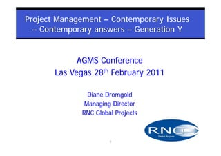 Project Management – Contemporary Issues
  – Contemporary answers – Generation Y


             AGMS Conference
       Las Vegas 28th February 2011

               Diane Dromgold
              Managing Director
             RNC Global Projects



                      1
 
