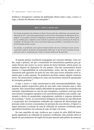 72 AgroDistribuidor • Cônsoli, Prado e Marino
frutíferas e forrageiras) e plantas de polinização aberta como a soja, o arroz e o
trigo, o direito do obtentor está ameaçado.14
Boxe 5 – A LPC e a semente salva
Em função da pirataria de sementes no Brasil, há por parte dos melhoristas uma pressão para
alteração da LPC. A principal argumentação ocorre em favor da limitação do dispositivo de uso
próprio. O uso próprio, previsto na legislação, permite que os produtores rurais utilizem parte
de sua colheita para o replantio como semente na próxima safra sem autorização do titular da
variedade. Tal situação é tida como uma brecha legal que possibilita o crescimento do merca-
do de sementes piratas no país.
No entanto, os produtores rurais operam historicamente sob uma construção social caracte-
rizada pela ausência de direitos de propriedade intelectual. O ato de salvar sementes de uma
safra para outra é considerado por muitos um direito tradicional do agricultor.
Já aquelas plantas usualmente propagadas por sementes híbridas, como mi-
lho, sorgo e girassol, em que a transmissão de características genéticas para ge-
rações futuras não ocorre ou ocorre apenas de forma limitada, sofrem pouco ou
nenhum impacto do dispositivo de uso próprio. Uma das características destas
plantas é a impossibilidade de autorreprodução, assim, não faz sentido o apro-
veitamento pelo agricultor de grãos de uma safra para serem utilizados como se-
mentes para a safra seguinte. Os produtores precisam sempre adquirir sementes
novas. Tal característica configura-se como um mecanismo natural de apropriação
de inovações genéticas.15
A soja, o arroz e o trigo caracterizam-se pela autorreprodutibilidade, logo,
produtores podem reaproveitar grãos de uma safra como sementes para a safra
seguinte. Esta característica implica dificuldade de apropriação dos resultados das
inovações. Especialmente no caso da soja transgênica, o produtor rural que salva
uma semente transgênica apropria-se de característica genética nela contida, cap-
turando o direito de propriedade originalmente conferido à empresa detentora
da tecnologia.16
Assim, as características biológicas da semente de soja dificultam
a recuperação dos investimentos realizados por empresas de biotecnologia que
precisam então recorrer a mecanismos de proteção dos seus direitos. A Figura 4 a
seguir apresenta a evolução da taxa de utilização de sementes certificadas pelos
agricultores brasileiros nas culturas de soja, do trigo e do arroz.
No caso específico da soja, verifica-se que a partir da safra 2003/04 houve
queda significativa na utilização de sementes certificadas. Este período refere-se
àquele em que produtores da região Sul do país optaram pelo plantio de sementes
ISBN_6371.indb 72
ISBN_6371.indb 72 10/06/11 16:10
10/06/11 16:10
 