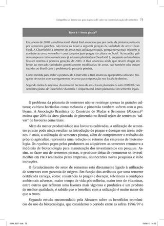 Competências essenciais para captura de valor na comercialização de sementes 75
Boxe 6 – Arroz pirata20
Em janeiro de 2010, a multinacional alemã Basf anunciou que por conta da pirataria praticada
por arrozeiros gaúchos, não traria ao Brasil a segunda geração da variedade de arroz Clear-
Field. A ClearField é a semente de arroz mais utilizada no país, porque torna mais eficiente o
combate ao arroz vermelho – uma das principais pragas da cultura no Brasil. Na ocasião, paí-
ses europeus e latino-americanos já estavam plantando a ClearField 2, enquanto os brasileiros
ficaram restritos à primeira geração, de 2003. A Basf anunciou ainda que devem chegar em
breve ao mercado variedades geneticamente modificadas de arroz, que também não seriam
trazidas ao Brasil caso o problema da pirataria persista.
Como medida para inibir a pirataria do ClearField, a Basf anunciou que poderia utilizar o blo-
queio de navios com carregamentos de arroz para exportação nos locais de destino.
Segundo dados da empresa, duzentos mil hectares de arroz foram plantados na safra 2009/10 com
sementes piratas de ClearField e duzentos e cinquenta mil foram plantados com sementes legais.
O problema da pirataria de sementes não se restringe apenas às grandes cul-
turas; cultivos hortícolas como melancia e pimentão também sofrem com o pro-
blema. A Associação Brasileira do Comércio de Mudas e Sementes (Abcsem)21
estima que 20% da área plantada de pimentão no Brasil sejam de sementes “sal-
vas” de lavouras comerciais.
Além da menor produtividade nas lavouras cultivadas, a utilização de semen-
tes piratas pode ainda resultar na introdução de pragas e doenças em áreas inde-
nes. E mais, a utilização de sementes piratas, além de comprometer o trabalho do
próprio agricultor, representa uma redução no retorno das empresas de biotecno-
logia. Os royalties pagos pelos produtores ao adquirirem as sementes remunera a
indústria de biotecnologia para manutenção dos investimentos em pesquisa. As-
sim, ao fazer uso de sementes piratas, o produtor deixa de remunerar os investi-
mentos em P&D realizados pelas empresas, desincentiva novas pesquisas e inibe
inovações.
O fortalecimento do setor de sementes está diretamente ligado à utilização
de sementes com garantia de origem. Em função dos atributos que uma semente
certificada carrega, como: resistência às pragas e doenças, tolerância a condições
ambientais adversas, maior tempo de vida pós-colheita, maior teor de vitaminas,
entre outros que refletem uma lavoura mais vigorosa e produtiva e um produto
de melhor qualidade, é sabido que o benefício com a utilização é muito maior do
que o custo.
Segundo estudo encomendado pela Abrasem sobre os benefícios econômi-
cos do uso da biotecnologia, que considerou o período entre as safras 1996/97 e
ISBN_6371.indb 75
ISBN_6371.indb 75 10/06/11 16:10
10/06/11 16:10
 