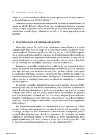 76 AgroDistribuidor • Cônsoli, Prado e Marino
2008/09, o retorno econômico obtido (incluindo agricultores e indústria detento-
ra da tecnologia) atingiu US$ 3,6 bilhões.22
No mesmo estudo foram identificados também benefícios socioambientais em
função da adoção da biotecnologia. Entre esses benefícios destacam-se a redução
do uso de água nas pulverizações, do consumo de óleo diesel (e consequente di-
minuição de emissão de gás carbônico na atmosfera) do uso de agroquímicos nas
lavouras.
4 Os desafios para a distribuição de insumos
Como visto, apesar da existência de um regramento que abrange a proteção
à propriedade intelectual no campo da biotecnologia agrícola, a pirataria em se-
mentes no Brasil é bastante significativa. Por esse motivo, a efetividade da prote-
ção à propriedade intelectual em sementes no Brasil demanda esforço maior do
aquele estabelecido pela legislação de cultivares. Nesse sentido, o papel dos ca-
nais de distribuição de insumos como conscientizadores da importância da utiliza-
ção de sementes com procedência certificada torna-se fundamental.
Levando-se em consideração também a tendência de que os canais de distri-
buição de insumos obtenham margens menores na comercialização de fertilizan-
tes e agroquímicos e que as sementes transgênicas ganham cada vez mais espaço
na agricultura brasileira, elevando a importância das sementes no negócio dos
canais de distribuição, o monitoramento da origem das sementes torna-se um de-
safio e uma tarefa importante para a sustentabilidade do negócio das revendas de
insumos agrícolas.
De maneira resumida a cadeia sementeira possui de um lado empresas de bio-
tecnologia que utilizam acordos de licenciamento com o intuito de coordenar sua
cadeia de valor com diversas empresas de sementes e, com isso, atingir o mercado
de forma mais efetiva. Sob este arranjo a firma detém a propriedade do gene (no
caso dos transgênicos) ou do cultivar, mas licencia seu uso para determinados me-
lhoristas e multiplicadores. Por outro lado, os produtores rurais devem recolher
royalties e taxas tecnológicas e estabelecer relações contratuais com empresas de
biotecnologia.23
Em função da maneira como está estabelecida a atual legislação de cultiva-
res, tais contratos são mais prementes no caso de sementes de variedades, como
as da soja, do trigo e do arroz e também de outros materiais propagativos, como é
o caso de plantas ornamentais e frutíferas. As sementes de variedades e as mudas
(reprodução assexuada) podem ser reproduzidas de forma indiscriminada pelos
próprios produtores, colocando em risco a apropriação dos esforços de P&D. Sob
os contratos, agricultores comprometem-se a não salvar sementes.24
ISBN_6371.indb 76
ISBN_6371.indb 76 10/06/11 16:10
10/06/11 16:10
 