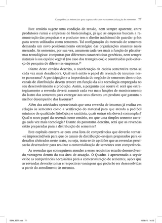 Competências essenciais para captura de valor na comercialização de sementes 77
Este cenário sugere uma condição de tensão, nem sempre aparente, entre
produtores rurais e empresas de biotecnologia, já que as empresas buscam a re-
muneração das pesquisas e o produtor tem o direito tradicional de guardar grãos
para serem utilizados como sementes. Tal configuração do mercado de sementes
demanda um novo posicionamento estratégico das organizações atuantes neste
mercado. As sementes, por sua vez, assumem cada vez mais a função de platafor-
mas tecnológicas: compostas por diferentes características genéticas, nem sempre
naturais à sua espécie vegetal (no caso dos transgênicos) e constituídas pelo esfor-
ço de pesquisa de diferentes empresas.25
Diante deste cenário descrito, a coordenação da cadeia sementeira torna-se
cada vez mais desafiadora. Qual será então o papel da revenda de insumos nes-
te panorama? A participação e a importância do negócio de sementes dentro dos
canais de distribuição devem crescer em função da alta tecnologia empregada no
seu desenvolvimento e produção. Assim, a pergunta que ocorre é: será que estra-
tegicamente a revenda deverá assumir cada vez mais funções de monitoramento
do lastro das sementes para entregar aos seus clientes um produto que garanta o
melhor desempenho das lavouras?
Além das atividades operacionais que uma revenda de insumos já realiza em
relação às sementes como a verificação do material para que atenda a padrões
mínimos de qualidade fisiológica e sanitária, quais outras ela deverá contemplar?
Qual o novo papel da revenda neste cenário, em que uma simples semente carre-
ga cada vez mais tecnologia? Diante do panorama descrito, será que as revendas
estão preparadas para a distribuição de sementes?
Este capítulo encerra-se com uma lista de competências que deverão tornar-
-se imprescindíveis para que os canais de distribuição estejam preparados para os
desafios alvitrados neste texto, ou seja, trata-se de aptidões que as revendas preci-
sarão desenvolver para realizar a comercialização de sementes com competência.
As revendas que conseguirem atender a esses requisitos estarão desenvolven-
do vantagens dentro da sua área de atuação. O Quadro 1 apresentado a seguir
exibe as competências necessárias para a comercialização de sementes, ações que
as revendas deverão tomar e respectivas vantagens que poderão ser desenvolvidas
a partir do atendimento às mesmas.
ISBN_6371.indb 77
ISBN_6371.indb 77 10/06/11 16:10
10/06/11 16:10
 