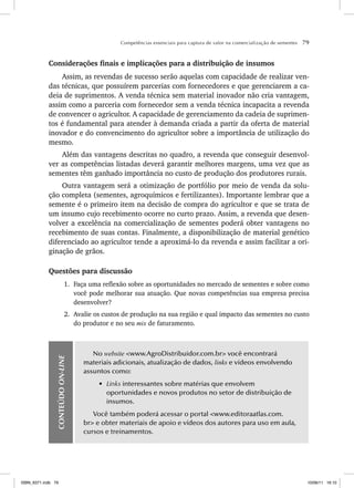 Competências essenciais para captura de valor na comercialização de sementes 79
Considerações finais e implicações para a distribuição de insumos
Assim, as revendas de sucesso serão aquelas com capacidade de realizar ven-
das técnicas, que possuírem parcerias com fornecedores e que gerenciarem a ca-
deia de suprimentos. A venda técnica sem material inovador não cria vantagem,
assim como a parceria com fornecedor sem a venda técnica incapacita a revenda
de convencer o agricultor. A capacidade de gerenciamento da cadeia de suprimen-
tos é fundamental para atender à demanda criada a partir da oferta de material
inovador e do convencimento do agricultor sobre a importância de utilização do
mesmo.
Além das vantagens descritas no quadro, a revenda que conseguir desenvol-
ver as competências listadas deverá garantir melhores margens, uma vez que as
sementes têm ganhado importância no custo de produção dos produtores rurais.
Outra vantagem será a otimização de portfólio por meio de venda da solu-
ção completa (sementes, agroquímicos e fertilizantes). Importante lembrar que a
semente é o primeiro item na decisão de compra do agricultor e que se trata de
um insumo cujo recebimento ocorre no curto prazo. Assim, a revenda que desen-
volver a excelência na comercialização de sementes poderá obter vantagens no
recebimento de suas contas. Finalmente, a disponibilização de material genético
diferenciado ao agricultor tende a aproximá-lo da revenda e assim facilitar a ori-
ginação de grãos.
Questões para discussão
1. Faça uma reflexão sobre as oportunidades no mercado de sementes e sobre como
você pode melhorar sua atuação. Que novas competências sua empresa precisa
desenvolver?
2. Avalie os custos de produção na sua região e qual impacto das sementes no custo
do produtor e no seu mix de faturamento.
CONTEÚDO
ON-LINE
No website <www.AgroDistribuidor.com.br> você encontrará
materiais adicionais, atualização de dados, links e vídeos envolvendo
assuntos como:
• Links interessantes sobre matérias que envolvem
oportunidades e novos produtos no setor de distribuição de
insumos.
Você também poderá acessar o portal <www.editoraatlas.com.
br> e obter materiais de apoio e vídeos dos autores para uso em aula,
cursos e treinamentos.
ISBN_6371.indb 79
ISBN_6371.indb 79 10/06/11 16:10
10/06/11 16:10
 
