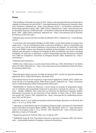 80 AgroDistribuidor • Cônsoli, Prado e Marino
Notas
1
Dado preliminar informado em março de 2011. Sujeito à alteração pela Abrasem em função da di-
vulgação do fechamento da safra 2010/11. Associação Brasileira de Produtores de Sementes (Abra-
sem). Estatísticas. Disponível em: <http://www.abrasem.com.br/>; Os benefícios econômicos da
biotecnologia agrícola no Brasil: 1996 – 2009. Céleres. Disponível em: <http://www.abrasem.com.
br/downloads/materias/1270815363.pdf>; Os benefícios ambientais da biotecnologia agrícola no
Brasil: 1996 – 2009. Céleres Ambiental. Disponível em: <http://www.abrasem.com.br/downloa-
ds/materias/1270771011.pdf>.
2
Elaborada pelos autores com base em dados da Abrasem (2011). Disponível em: <www.abrasem.
com.br>.
3
A Convenção sobre Diversidade Biológica da ONU define o termo biotecnologia de maneira bem
ampla como o “uso de conhecimentos sobre os processos biológicos e sobre as propriedades dos
seres vivos, com o fim de resolver problemas e criar produtos de utilidade”. Por outro lado, a P&D
relativa aos OGMs é muitas vezes chamada de indústria da biotecnologia. O termo tem sido muito
utilizado para denominar o emprego da tecnologia de DNA recombinante, que inclui a tecnologia
transgênica, de modo que na agricultura a palavra biotecnologia tem sido diretamente associada
com a P&D em transgênicos. Convention on biological diversity (CBD). Disponível em: <http://
www.cbd.int/>.
4
Elaborada pela Uni.Business.
5
JAMES, Clive. Global status of commercialized biotech/GM crops: 2010. ISAAA Brief no
42. ISAAA:
Ithaca, NY, 2010. Disponível em: <http://www.isaaa.org/resources/publications/briefs/42/execu-
tivesummary/default.asp>.
6
Idem.
7
Elaborada pelos autores com base em dados do Agrianual 2011. Anuário da Agricultura Brasileira
(Agrianual, 2011). AGRA FNP Pesquisas. São Paulo, 2011.
8
International Service for the Acquisition of Agri-biotech Applications (ISAAA, 2011). ISAAA cele-
brates the life of its founding patron, Nobel Peace Laureate. Disponível em: <http://www.isaaa.
org/kc/cropbiotechupdate/tribute/borlaug/ISAAA-Tribute.pdf>.
9
GREENGRASS, B. Direitos de obtentores e outras formas de proteção de propriedade intelec-
tual. In: Simpósio sobre propriedade intelectual na agricultura e proteção de cultivares, 1., 1992.
Anais… Brasília: COBRAFI, 1993; Union Pour La Protection Des Obtenciones Vegetales (UPOV).
International Convention for the Protection of New Varieties of Plants (text of 1991). Publica-
tion number 221. Geneva, 1991. Disponível em: <http://www.upov.int/en/-publications/conven-
tions/1991/act1991.htm>.
10
AGUIAR, Ana R. C. et al. Intellectual property and biotechonology. Agricultura em São Paulo, São
Paulo, v. 41, no
2, p. 29-58, 1994.
11
Agreement on Trade Related Aspects of Intellectual Property Rights. Agreement On Trade Related
Aspects Of Intellectual Property Rights (TRIPS), 1993, Marrakesh. Annex 1C – legal instruments:
results of the Uruguay round. v. 31, p. 319-351, 1994. Disponível em: <http://www.wto.org/en-
glish/docs_e/legal_e/27-trips.pdf>.
12
Respectivamente Lei no
9.279 de 1996 e Lei no
9.456 de 1997.
13
CARVALHO, Sergio M. P
. de. Propriedade intelectual na agricultura. Campinas, 2003. Tese (Douto-
rado) – Universidade Estadual de Campinas, Instituto de Geociências.
ISBN_6371.indb 80
ISBN_6371.indb 80 10/06/11 16:10
10/06/11 16:10
 