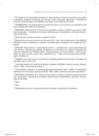 Competências essenciais para captura de valor na comercialização de sementes 81
14
SÁ, Camila D. de. Propriedade intelectual na cadeia de flores e plantas ornamentais: uma análise
da legislação brasileira de proteção de cultivares. 2010. Dissertação (Mestrado) – Faculdade de
Economia, Administração e Contabilidade, São Paulo. Universidade de São Paulo.
15
ZYLBERSZTAJN, et al. Organização dos mercados de insumos e suas relações com a agricultura. São
Paulo: PENSA/CNA, 2008. 191p. Relatório.
16
MONTEIRO, Guilherme F. de A. Direitos de propriedade, estratégia e ambiente institucional. 2010.
Tese (Doutorado) – Faculdade de Economia, Administração e Contabilidade, São Paulo. Universi-
dade de São Paulo.
17
Elaborada pelos autores com base em Abrasem (2011).
18
Elaborada pelos autores com base em Abrasem (2011). Obs.: Não há dados para a safra 2005/06
referentes à taxa de utilização de sementes certificadas para os Estados do Rio Grande do Sul e
Paraná.
19
ABRASEM. Disponível em: <www.abrasem.com.br>. A referência foi o sexto levantamento da
safra 2010/11 realizado pela CONAB, divulgado em 10/03/2011. Ver também Companhia Na-
cional de Abastecimento (CONAB, 2011). Acompanhamento da safra brasileira – sexto levanta-
mento da safra de grãos, março 2011. Disponível em: < http://www.conab.gov.br/conteudos.
php?a=1253&t=2>.
20
SILVEIRA, Luiz. Arroz pirata tira o Brasil das estratégias da Basf. Brasil Econômico, São Paulo, 26
jan. 2009. Ano 2, no
89, p. 28.
21
Associação Brasileira do Comércio de Mudas e Sementes (ABCSEM). Notícias e eventos. Disponí-
vel em: <http://www.abrasem.com.br/>.
22
“Os benefícios econômicos da biotecnologia agrícola no Brasil: 1996 – 2009” e “Os benefícios
ambientais da biotecnologia agrícola no Brasil: 1996 – 2009”, relatórios executados pela Céleres.
23
MONTEIRO, Guilherme F. de A. Direitos de propriedade, estratégia e ambiente institucional. 2010.
Tese (Doutorado) – Faculdade de Economia, Administração e Contabilidade, São Paulo. Universi-
dade de São Paulo.
24
Idem.
25
Idem.
26
Elaborada pelos autores. Desenvolvimento de materiais e consultorias Uni.Business.
ISBN_6371.indb 81
ISBN_6371.indb 81 10/06/11 16:10
10/06/11 16:10
 