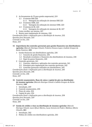 Sumário xi
2 As ferramentas de TI para gestão empresarial, 219
2.1 O sistema ERP
, 220
2.1.1 Vantagens da utilização de sistemas ERP
, 223
2.2 O sistema CRM, 223
2.2.1 Vantagens da utilização de sistemas CRM, 223
2.3 O sistema de BI, 224
2.3.1 Vantagens da utilização de sistemas de BI, 227
3 Como escolher um sistema, 227
4 Roteiro para implantação de sistemas, 230
Considerações finais e implicações para a distribuição de insumos, 232
Questões para discussão, 233
Conteúdo on-line, 233
Notas, 233
15 Importância dos controles gerenciais para gestão financeira nos distribuidores
agrícolas (Marcelo Henrique Cônsoli, Frederico Fonseca Lopes e Isabela Grespan da
Rocha Teixeira), 235
1 Gestão financeira nos distribuidores agrícolas, 236
1.1 Conceito de gestão financeira, 236
1.2 Resultado econômico e financeiro dos distribuidores de insumos, 238
1.3 Papel do gestor financeiro, 240
2 Controles gerenciais, 241
2.1 Conceito, objetivos e aplicações dos controles gerenciais, 241
2.2 Princípios para implantação dos controles gerenciais, 242
2.3 Controles gerenciais utilizados em distribuidores, 243
Considerações finais e implicações para a distribuição de insumos, 245
Questões para discussão, 246
Conteúdo on-line, 246
Notas, 247
16 Controle orçamentário, fluxo de caixa e capital de giro na distribuição
de insumos agrícolas (Marcelo Henrique Cônsoli e Isabela Grespan da Rocha
Teixeira), 248
1 Introdução, 249
2 Controle orçamentário, 250
3 Fluxo de caixa, 252
4 Capital de giro, 254
Considerações finais e implicações para a distribuição de insumos, 258
Questões para discussão, 259
Conteúdo on-line, 259
Notas, 260
17 Gestão de crédito e risco na distribuição de insumos agrícolas (Marcelo
Henrique Cônsoli, Lauro Kfouri Marino, Lucas Sciencia do Prado e Matheus Alberto
Cônsoli), 261
1 Introdução, 262
2 Política de crédito nos distribuidores agrícolas, 263
ISBN_6371.indb xi
ISBN_6371.indb xi 10/06/11 16:10
10/06/11 16:10
 