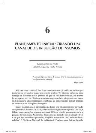 Lucas Sciencia do Prado
Isabela Grespan da Rocha Teixeira
“...um dia é preciso parar de sonhar, tirar os planos das gavetas e,
de algum modo, começar”.
Amyr Klink
Mas, por onde começar? Este é um questionamento já vivido por muitos que
iniciaram ou pretendem iniciar seu próprio negócio. Ter dinheiro suficiente para
começar as atividades não é garantia de que ele será bem-sucedido. Da mesma
forma, apenas ter experiência no setor ou coragem também não garantem o suces-
so. É necessária uma combinação equilibrada de competências, capital, análises
de mercado e um bom plano de negócio.
Dados mostram que o agronegócio no Brasil está em crescimento, elevando
as expectativas do setor. Em 2010, o Ministério da Agricultura registrou US$ 76,4
bilhões nas exportações, um crescimento de 18% em relação ao ano anterior1
e a
previsão da Companhia Nacional de Abastecimento (Conab) para a safra 2010/11
é de que haja recorde na produção, atingindo a marca de 154,2 milhões de to-
neladas.2
O Sindicato Nacional da Indústria de Produtos para Defesa Agrícola
6
PLANEJAMENTO INICIAL: CRIANDO UM
CANAL DE DISTRIBUIÇÃO DE INSUMOS
ISBN_6371.indb 82
ISBN_6371.indb 82 10/06/11 16:10
10/06/11 16:10
 