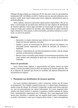 Planejamento inicial: criando um canal de distribuição de insumos 83
(Sindag) divulgou dados que indicaram 9% de alta para venda de agroquímicos,
totalizando US$ 7,24 bilhões em 2010.3
Embora seja um mercado altamente com-
petitivo, ainda existe muito espaço para novas empresas, especialmente para as
profissionalizadas.
Neste capítulo, buscou-se apresentar alguns pontos importantes a fim de au-
xiliar a estruturação de um plano para abertura de uma empresa de distribuição
de insumos agrícolas. O foco aqui será dado na estruturação da empresa, no que
tange às etapas para análises de mercado, para elaboração do plano estrutural,
legal e financeiro. Estes passos, se bem executados, permitem minimizar as incer-
tezas e os riscos do negócio.
Objetivos
– Apresentar as etapas essenciais para abertura de uma empresa de distri-
buição de insumos agrícolas (revenda).
– Auxiliar o gestor na estruturação do plano de abertura da empresa, evi-
denciando pontos importantes na análise de mercado, de estrutura e
legislação.
– Destacar a importância de um bom planejamento inicial, a fim de mitigar
possíveis acontecimentos indesejados.
– Mostrar como o investidor pode mapear os investimentos necessários, bem
como realizar uma simulação de qual será o seu retorno do investimento
realizado.
Pontos de aprendizado
Com a leitura deste capítulo, o empreendedor terá maior clareza nas ações
iniciais a serem executadas antes de abrir sua empresa de insumos agrícolas. Des-
de os aspectos do mercado que devem ser avaliados até aspectos financeiros de
investimento no negócio.
1 Planejando sua distribuidora de insumos agrícolas
Em nosso cotidiano planejamos a todo o momento, mesmo que de manei-
ra inconsciente. Por exemplo, quando temos que ir a algum lugar, planejamos a
melhor forma de chegar. Se o destino é conhecido, usamos mais nossa experiên-
cia, sem nos preocuparmos em coletar informações. Se é novo, pegamos infor-
mações com quem conhece o caminho e traçamos a melhor maneira de chegar.
Com o planejamento empresarial não é diferente. Ele é uma importante ferra-
menta para visualizar o caminho que seu negócio pode seguir. O planejamen-
to ajuda a direcionar o rumo que a empresa deve tomar e, como consequência,
ISBN_6371.indb 83
ISBN_6371.indb 83 10/06/11 16:10
10/06/11 16:10
 