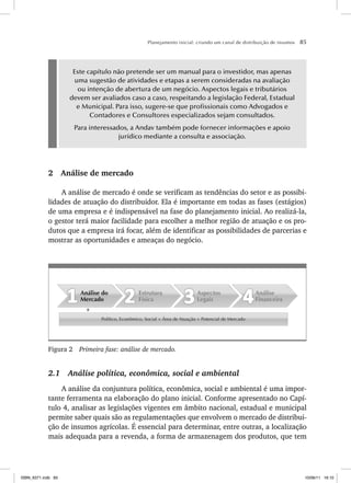 Planejamento inicial: criando um canal de distribuição de insumos 85
Este capítulo não pretende ser um manual para o investidor, mas apenas
uma sugestão de atividades e etapas a serem consideradas na avaliação
ou intenção de abertura de um negócio. Aspectos legais e tributários
devem ser avaliados caso a caso, respeitando a legislação Federal, Estadual
e Municipal. Para isso, sugere-se que profissionais como Advogados e
Contadores e Consultores especializados sejam consultados.
Para interessados, a Andav também pode fornecer informações e apoio
jurídico mediante a consulta e associação.
2 Análise de mercado
A análise de mercado é onde se verificam as tendências do setor e as possibi-
lidades de atuação do distribuidor. Ela é importante em todas as fases (estágios)
de uma empresa e é indispensável na fase do planejamento inicial. Ao realizá-la,
o gestor terá maior facilidade para escolher a melhor região de atuação e os pro-
dutos que a empresa irá focar, além de identificar as possibilidades de parcerias e
mostrar as oportunidades e ameaças do negócio.
Político, Econômico, Social + Área de Atuação + Potencial de Mercado
Análise
Financeira
Aspectos
Legais
Estrutura
Física
Análise do
Mercado
Figura 2 Primeira fase: análise de mercado.
2.1 Análise política, econômica, social e ambiental
A análise da conjuntura política, econômica, social e ambiental é uma impor-
tante ferramenta na elaboração do plano inicial. Conforme apresentado no Capí-
tulo 4, analisar as legislações vigentes em âmbito nacional, estadual e municipal
permite saber quais são as regulamentações que envolvem o mercado de distribui-
ção de insumos agrícolas. É essencial para determinar, entre outras, a localização
mais adequada para a revenda, a forma de armazenagem dos produtos, que tem
ISBN_6371.indb 85
ISBN_6371.indb 85 10/06/11 16:10
10/06/11 16:10
 