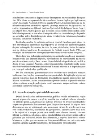 86 AgroDistribuidor • Cônsoli, Prado e Marino
relevância no tamanho das dependências da empresa e na possibilidade de expan-
são. Além disso, o empreendedor deve conhecer bem os órgãos que legitimam o
setor.5
Associação Nacional de Defesa Vegetal (Andef), Sindicato Nacional da In-
dústria de Produtos para Defesa Agrícola (Sindag), Ministério da Agricultura, Pe-
cuária e Abastecimento (Mapa), Instituto Nacional de Embalagens Vazias (Inpev)
são alguns deles. Outros pontos que merecem atenção estão relacionados à esta-
bilidade do governo, às leis tributárias que incidem na comercialização de produ-
tos agrícolas, às leis dos sindicatos, às leis de reciclagem de embalagens, barreiras
tarifárias, tributárias e subsídios.
Realizada a análise do ambiente político, é possível visualizar quais são os ru-
mos previstos para economia e as perspectivas de crescimento econômico global,
do país e da região de atuação. As taxas de juros, de inflação, linhas de crédito,
taxa de câmbio, tendências de crescimento do Produto Interno Bruto (PIB), con-
centração de fornecedores e compradores têm impacto direto sobre o negócio.
Outro fator que influencia no planejamento está relacionado com as caracte-
rísticas sociais que exercem impacto, especialmente no recrutamento de pessoas
para formação da equipe, bem como a disponibilidade de profissionais qualifica-
dos na área de interesse. Ademais, o nível educacional da população local e o grau
de desenvolvimento costumam influenciar os níveis salariais e a disponibilidade
em conseguir mão de obra qualificada.
Por fim, um assunto que tem importância crucial no setor envolve os aspectos
ambientais. Isso implica um entendimento aprofundado da legislação vigente no
que diz respeito ao negócio de insumos, principalmente quanto aos produtos quí-
micos e veterinários. Assim, entender esses aspectos e avaliar as pressões ambien-
tais na região de atuação pode ajudar muito a entender as oportunidades e riscos
associados a esse tipo de negócio.
2.2 Área de atuação e potencial de mercado
Depois de realizada a análise econômica, política, social e ambiental da região
na qual se pretende montar o negócio, a análise das principais culturas plantadas
é o próximo passo. A diversidade de culturas presentes na área do distribuidor e
a época de plantio são fundamentais para diagnosticar o perfil da região. Estu-
dos apontam que as necessidades dos produtores variam de acordo com o que
está sendo produzido e, no mercado de agroquímicos, a revenda deve estar aten-
ta às exigências e sempre pronta para atender seus clientes visando, com isso,
fidelizá-los. Nota-se, sobretudo, que as oportunidades nem sempre estão onde se
gostariam que estivessem. Diante dessa afirmativa, a empresa deve buscar se esta-
belecer em regiões que apresentem um bom potencial financeiro e de compra dos
insumos agrícolas e, preferencialmente, de crescimento para este setor.
ISBN_6371.indb 86
ISBN_6371.indb 86 10/06/11 16:10
10/06/11 16:10
 