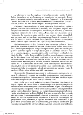 Planejamento inicial: criando um canal de distribuição de insumos 87
As informações para elaboração do potencial de mercado e análise da distri-
buição das culturas por regiões podem ser visualizadas em associações de pro-
dutores, censo agropecuário, em órgãos como a Coordenadoria de Assistência
Técnica Integral (Cati), o Mapa, o Instituto Brasileiro de Geografia e Estatística
(IBGE), ou ainda por meio de uma empresa de inteligência de mercado.
Conhecendo bem as culturas da área e o potencial de mercado da região, é
possível selecionar os municípios (ou território) para atuação da empresa. Essa
seleção deve verificar a concentração de produtores por município e, como con-
sequência, a concentração da área plantada. Nesta fase é importante fazer um le-
vantamento dos produtores, traçar o perfil de cada um, para estimar a quantidade
que a revenda pode acessar. Esses produtores provavelmente já compram de ou-
tros distribuidores, outras marcas ou direto da indústria. Então, a nova empresa
deverá oferecer alguns benefícios para capturar o potencial dos clientes.
O dimensionamento da área de atuação leva a conhecer melhor os clientes
potenciais, estruturar a equipe de vendas e também avaliar melhor a concorrên-
cia. A delimitação da região de atuação serve para melhor gestão dos clientes, pois
permite identificar o perfil de compra deles e, com isso, melhores formas de aten-
dê-lo com uma equipe de vendas mais preparada, conforme será aprofundado nos
Capítulos 10 e 11. Além disso, possibilita identificar quem são as outras empresas
de distribuição agrícolas, onde estão localizadas, quem são seus parceiros, quais
as bandeiras que elas representam e qual o foco de cada uma. Mesmo que todos
comercializem diversos tipos de insumos, sementes, defensivos, fertilizantes, má-
quinas etc., os distribuidores de insumos, assim como empresas de uma manei-
ra geral, têm sempre um foco maior e acabam sendo reconhecidas pelo setor por
uma característica predominante, seja ela por prestação de serviços, vendas de
produtos diferenciados, política comercial, entre outros.
Nesse sentido, é importante determinar o posicionamento que sua nova em-
presa deverá assumir e observar que, caso haja oportunidade de crescimento para
regiões que extrapolem a área determinada, o distribuidor pode considerar a pos-
sibilidade de expansão para novas áreas por meio de filiais.
Outro ganho que o gestor terá em conhecer o tamanho da área plantada na
região e o perfil dos clientes é que as informações poderão ajudar a planejar o ta-
manho da área de armazenagem e necessidade de capital de giro. Existem regiões
em que os produtores podem preferir armazenar os produtos em sua propriedade
após a compra. Em outras, é possível que eles prefiram deixar armazenado na re-
venda, o que impactaria na disponibilidade de armazenagem. Além da preferência
dos produtores, existem as questões legais sobre armazenagem e transporte que
devem ser seguidas rigorosamente. Atualmente, é permitida armazenagem nas
propriedades rurais, entretanto, o rigor na fiscalização está aumentando, o que
pode trazer oportunidades para os distribuidores, por exemplo. Isso faz com que
os produtores que não têm estrutura adequada, evitem armazená-los criando uma
ISBN_6371.indb 87
ISBN_6371.indb 87 10/06/11 16:10
10/06/11 16:10
 
