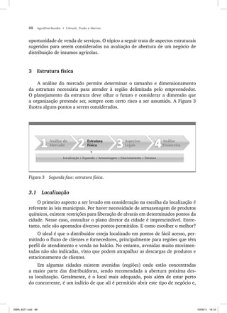 88 AgroDistribuidor • Cônsoli, Prado e Marino
oportunidade de venda de serviços. O tópico a seguir trata de aspectos estruturais
sugeridos para serem considerados na avaliação de abertura de um negócio de
distribuição de insumos agrícolas.
3 Estrutura física
A análise do mercado permite determinar o tamanho e dimensionamento
da estrutura necessária para atender à região delimitada pelo empreendedor.
O planejamento da estrutura deve olhar o futuro e considerar a dimensão que
a organização pretende ser, sempre com certo risco a ser assumido. A Figura 3
ilustra alguns pontos a serem considerados.
Localização + Expansão + Armazenagem + Estacionamento + Estrutura
Análise
Financeira
Aspectos
Legais
Estrutura
Física
Análise do
Mercado
Figura 3 Segunda fase: estrutura física.
3.1 Localização
O primeiro aspecto a ser levado em consideração na escolha da localização é
referente às leis municipais. Por haver necessidade de armazenagem de produtos
químicos, existem restrições para liberação de alvarás em determinados pontos da
cidade. Nesse caso, consultar o plano diretor da cidade é imprescindível. Entre-
tanto, nele são apontados diversos pontos permitidos. E como escolher o melhor?
O ideal é que o distribuidor esteja localizado em pontos de fácil acesso, per-
mitindo o fluxo de clientes e fornecedores, principalmente para regiões que têm
perfil de atendimento e venda no balcão. No entanto, avenidas muito movimen-
tadas não são indicadas, visto que podem atrapalhar as descargas de produtos e
estacionamento de clientes.
Em algumas cidades existem avenidas (regiões) onde estão concentradas
a maior parte das distribuidoras, sendo recomendada a abertura próxima des-
sa localização. Geralmente, é o local mais adequado, pois além de estar perto
do concorrente, é um indício de que ali é permitido abrir este tipo de negócio e,
ISBN_6371.indb 88
ISBN_6371.indb 88 10/06/11 16:10
10/06/11 16:10
 