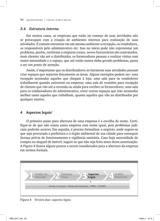 90 AgroDistribuidor • Cônsoli, Prado e Marino
3.4 Estrutura interna
Em muitos casos, as empresas que estão no começo de suas atividades não
se preocupam com a criação de ambientes internos para realização de suas
atividades. É comum encontrar em um mesmo ambiente a recepção, os vendedores,
os responsáveis pelo administrativo etc. Isso no início pode não representar um
problema, porém, conforme a empresa cresce, novos funcionários são contratados,
mais clientes vão até o distribuidor, os fornecedores passam a realizar visitas com
maior intensidade e o espaço, que até então nunca tinha gerado problemas, passa
a ser um ponto de atenção.
Assim, é importante que os distribuidores ao iniciarem suas atividades possam
criar espaços que separem fisicamente as áreas. Alguns exemplos podem ser: uma
recepção acomodar aqueles que chegam à loja; uma sala para os vendedores
trabalharem quando estiverem na empresa; uma sala de reuniões para recepção
de clientes que vão até a revenda ou ainda para receber os fornecedores; uma sala
para os colaboradores do administrativo, entre outros espaços que irão acomodar
melhor tanto aqueles que trabalham, quanto aqueles que vão ao distribuidor por
qualquer motivo.
4 Aspectos legais7
O primeiro passo para abertura de uma empresa é a escolha do nome. Certi-
fique-se de que não exista outra empresa com nome igual, pois problemas judi-
ciais poderão ocorrer. Em seguida, é preciso formalizar o negócio, onde sugere-se
que seja procurada a prefeitura e o órgão ambiental de sua cidade para conseguir
licença prévia de funcionamento e vigilância sanitária. Caso haja necessidade de
compra ou aluguel de imóvel, sugere-se que não seja feito antes desta autorização.
A Figura 4 ilustra alguns pontos a serem considerados para a abertura da empresa
em termos formais.
Alvarás e Licenças + Plantas de Instalações + PPRA + PCMSO
Análise
Financeira
Aspectos
Legais
Estrutura
Física
Análise do
Mercado
Figura 4 Terceira fase: aspectos legais.
ISBN_6371.indb 90
ISBN_6371.indb 90 10/06/11 16:10
10/06/11 16:10
 