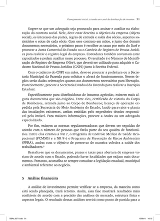 Planejamento inicial: criando um canal de distribuição de insumos 91
Sugere-se que um advogado seja procurado para assinar e auxiliar na elabo-
ração do contrato social. Nele, deve estar descrito o objetivo da empresa (objeto
social), os interesses das partes, regras de entrada e saída dos sócios, aspectos so-
cietários e cotas de cada sócio. Com esse contrato em mãos, e junto dos demais
documentos necessários, o próximo passo é recolher as taxas por meio do Darf e
procurar a Junta Comercial do Estado ou o Cartório de Registro de Pessoa Jurídi-
ca para realizar o registro legal da empresa. Contadores também costumam estar
capacitados e podem auxiliar nesse processo. O resultado é o Número de Identifi-
cação de Registro de Empresa (Nire), que deverá ser utilizado para adquirir o Ca-
dastro Nacional de Pessoa Jurídica (CNPJ) junto à Receita Federal.
Com o cadastro do CNPJ em mãos, deve-se procurar a prefeitura ou a Secre-
taria Municipal da Fazenda para solicitar o alvará de funcionamento. Nesses ór-
gãos serão dadas orientações quanto aos documentos necessários para liberação.
Posteriormente, procure a Secretaria Estadual da Fazenda para realizar a Inscrição
Estadual.
Especificamente para distribuidoras de insumos agrícolas, existem mais al-
guns documentos que são exigidos. Entre eles, certificado de vistoria do Corpo
de Bombeiros, retirada junto ao Corpo de Bombeiros; licença de operação ex-
pedida pela Secretaria do Meio Ambiente do Estado; laudo para-raios e planta
das instalações existentes, ambas emitidas pelo engenheiro técnico responsá-
vel pelo imóvel. Para maiores informações, procure a Andav ou um advogado
especializado.
Por fim, existem as normas regulamentadoras que devem ser seguidas de
acordo com o número de pessoas que farão parte do seu quadro de funcioná-
rios. Entre elas citamos a NR 7, o Programa de Controle Médico de Saúde Ocu-
pacional (PCMSO) e a NR 9 é o Programa de Prevenção de Riscos Ambientais
(PPRA), ambas com o objetivo de preservar de maneira coletiva a saúde dos
trabalhadores.8
Ressalta-se que os documentos, prazos e taxas para abertura de empresa va-
riam de acordo com o Estado, podendo haver localidades que exijam mais docu-
mentos. Portanto, aconselha-se sempre consultar a legislação estadual, municipal
e ambiental referente ao negócio.
5 Análise financeira
A análise de investimento permite verificar se a empresa, da maneira como
está sendo planejada, trará retorno. Assim, essa fase mostrará resultados mais
confiáveis de acordo com a precisão das análises de mercado, estrutura física e
aspectos legais. O resultado dessas análises servirá como ponto de partida para a
ISBN_6371.indb 91
ISBN_6371.indb 91 10/06/11 16:10
10/06/11 16:10
 