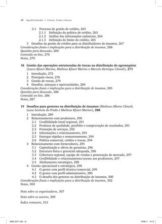 xii AgroDistribuidor • Cônsoli, Prado e Marino
2.1 Processo de gestão de crédito, 263
2.1.1 Definição da política de crédito, 263
2.1.2 Análise das informações cadastrais, 264
2.1.3 Definição do limite de crédito, 265
3 Desafios da gestão de crédito para os distribuidores de insumos, 267
Considerações finais e implicações para a distribuição de insumos, 268
Questões para discussão, 269
Conteúdo on-line, 270
Notas, 270
18 Gestão das operações estruturadas de trocas na distribuição do agronegócio
(Lauro Kfouri Marino, Matheus Kfouri Marino e Marcelo Henrique Cônsoli), 271
1 Introdução, 272
2 Principais riscos, 276
3 Gestão de trocas, 279
4 Desafios, ameaças e oportunidades, 284
Considerações finais e implicações para a distribuição de insumos, 285
Questões para discussão, 286
Conteúdo on-line, 286
Notas, 287
19 Desafios para gestores na distribuição de insumos (Matheus Alberto Cônsoli,
Lucas Sciencia do Prado e Matheus Kfouri Marino), 288
1 Introdução, 289
2 Relacionamento com produtores, 290
2.1 Credibilidade local/regional, 291
2.2 Produtos de qualidade, portfólio e comprovação de resultados, 291
2.3 Prestação de serviços, 292
2.4 Informações e relacionamento, 293
2.5 Entregas rápidas e armazenamento, 294
2.6 Política comercial, crédito e trocas, 294
3 Relacionamento com fornecedores, 295
3.1 Capitalização e oferta de garantias, 296
3.2 Estrutura física e gerencial adequada, 296
3.3 Cobertura regional, equipe de vendas e penetração de mercado, 297
3.4 Credibilidade e relacionamento/acesso aos produtores, 297
3.5 Alinhamento estratégico, 298
4 Gestão operacional e estratégica, 298
4.1 O gestor com perfil técnico/comercial, 299
4.2 O gestor com perfil administrativo, 300
4.3 O desafio dos gestores na distribuição de insumos, 300
Considerações finais e implicações para a distribuição de insumos, 302
Notas, 304
Nota sobre os organizadores, 307
Nota sobre os autores, 309
Índice remissivo, 313
ISBN_6371.indb xii
ISBN_6371.indb xii 10/06/11 16:10
10/06/11 16:10
 