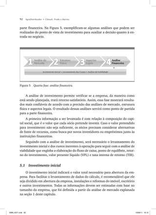 92 AgroDistribuidor • Cônsoli, Prado e Marino
parte financeira. Na Figura 5, exemplificam-se algumas análises que podem ser
realizadas do ponto de vista de investimento para auxiliar a decisão quanto à en-
trada no negócio.
Investimento Inicial + Levantamento dos Custos + Análise de Viabilidade
Análise
Financeira
Aspectos
Legais
Estrutura
Física
Análise do
Mercado
Figura 5 Quarta fase: análise financeira.
A análise de investimento permite verificar se a empresa, da maneira como
está sendo planejada, trará retorno satisfatório. Assim, essa fase mostrará resulta-
dos mais confiáveis de acordo com a precisão das análises de mercado, estrutura
física e aspectos legais. O resultado dessas análises servirá como ponto de partida
para a parte financeira.
A primeira informação a ser levantada é com relação à composição do capi-
tal social, que é o valor que cada sócio pretende investir. Caso o valor pretendido
para investimento não seja suficiente, os sócios precisam considerar alternativas
de fonte de recursos, como busca por novos investidores ou empréstimos junto às
instituições financeiras.
Seguindo com a análise de investimento, será necessário o levantamento do
investimento inicial e dos custos inerentes à operação para seguir com a análise de
viabilidade que engloba a elaboração do fluxo de caixa, ponto de equilíbrio, retor-
no do investimento, valor presente líquido (VPL) e taxa interna de retorno (TIR).
5.1 Investimento inicial
O investimento inicial indicará o valor total necessário para abertura da em-
presa. Para facilitar o levantamento de dados do cálculo, é recomendável que ele
seja dividido em abertura da empresa, instalações e reformas do imóvel, escritório
e outros investimentos. Todas as informações devem ser estimadas com base no
tamanho da empresa, que foi definida a partir da análise de mercado explanada
na seção 1 deste capítulo.
ISBN_6371.indb 92
ISBN_6371.indb 92 10/06/11 16:10
10/06/11 16:10
 