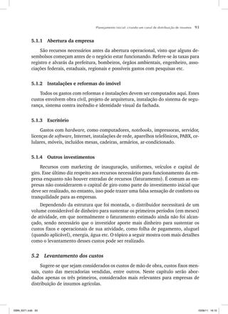 Planejamento inicial: criando um canal de distribuição de insumos 93
5.1.1 Abertura da empresa
São recursos necessários antes da abertura operacional, visto que alguns de-
sembolsos começam antes de o negócio estar funcionando. Refere-se às taxas para
registro e alvarás da prefeitura, bombeiros, órgãos ambientais, engenheiro, asso-
ciações federais, estaduais, regionais e possíveis gastos com pesquisas etc.
5.1.2 Instalações e reformas do imóvel
Todos os gastos com reformas e instalações devem ser computados aqui. Esses
custos envolvem obra civil, projeto de arquitetura, instalação do sistema de segu-
rança, sistema contra incêndio e identidade visual da fachada.
5.1.3 Escritório
Gastos com hardware, como computadores, notebooks, impressoras, servidor,
licenças de software, Internet, instalações de rede, aparelhos telefônicos, PABX, ce-
lulares, móveis, incluídos mesas, cadeiras, armários, ar-condicionado.
5.1.4 Outros investimentos
Recursos com marketing de inauguração, uniformes, veículos e capital de
giro. Esse último diz respeito aos recursos necessários para funcionamento da em-
presa enquanto não houver entradas de recursos (faturamento). É comum as em-
presas não considerarem o capital de giro como parte do investimento inicial que
deve ser realizado, no entanto, isso pode trazer uma falsa sensação de conforto ou
tranquilidade para as empresas.
Dependendo da estrutura que foi montada, o distribuidor necessitará de um
volume considerável de dinheiro para sustentar os primeiros períodos (em meses)
de atividade, em que normalmente o faturamento estimado ainda não foi alcan-
çado, sendo necessário que o investidor aporte mais dinheiro para sustentar os
custos fixos e operacionais de sua atividade, como folha de pagamento, aluguel
(quando aplicável), energia, água etc. O tópico a seguir mostra com mais detalhes
como o levantamento desses custos pode ser realizado.
5.2 Levantamento dos custos
Sugere-se que sejam considerados os custos de mão de obra, custos fixos men-
sais, custo das mercadorias vendidas, entre outros. Neste capítulo serão abor-
dados apenas os três primeiros, considerados mais relevantes para empresas de
distribuição de insumos agrícolas.
ISBN_6371.indb 93
ISBN_6371.indb 93 10/06/11 16:10
10/06/11 16:10
 