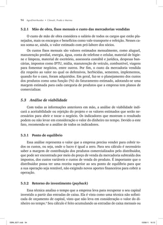 94 AgroDistribuidor • Cônsoli, Prado e Marino
5.2.1 Mão de obra, fixos mensais e custo das mercadorias vendidas
O custo de mão de obra considera o salário de todos os cargos que estão pla-
nejados, mais os encargos e benefícios como vale-transporte e refeição. Nesses ca-
sos soma-se, ainda, o valor estimado com pró-labore dos sócios.
Os custos fixos mensais são valores estimados mensalmente, como aluguel,
manutenção predial, energia, água, conta de telefone e celular, material de higie-
ne e limpeza, material de escritório, assessoria contábil e jurídica, despesas ban-
cárias, impostos como IPTU, mídia, manutenção de veículo, combustível, viagens
para fomentar negócios, entre outros. Por fim, o custo da mercadoria vendida
diz respeito ao valor no qual os defensivos, herbicidas, sementes, implementos,
quando for o caso, foram adquiridos. Em geral, faz-se o planejamento dos custos
dos produtos como uma função (%) do faturamento estimado, adotando-se uma
margem estimada para cada categoria de produtos que a empresa tem planos de
comercializar.
5.3 Análise de viabilidade
Com todas as informações anteriores em mão, a análise de viabilidade indi-
cará a aceitabilidade ou rejeição do projeto e os valores estimados que serão ne-
cessários para abrir e tocar o negócio. Os indicadores que mostram o resultado
podem ou não levar em consideração o valor do dinheiro no tempo. Devido a este
fato, recomenda-se a análise de todos os indicadores.
5.3.1 Ponto de equilíbrio
Essa análise representa o valor que a empresa precisa vender para cobrir to-
dos os custos, ou seja, onde o lucro é igual a zero. Para seu cálculo é necessário
saber a margem de contribuição dos produtos comercializados pelo distribuidor,
que pode ser encontrada por meio do preço de venda da mercadoria subtraída dos
impostos, dos custos variáveis e custos de venda do produto. É importante que o
distribuidor possa ter uma receita superior ao seu ponto de equilíbrio para que
a sua operação seja rentável, não exigindo novos aportes financeiros para cobrir a
operação.
5.3.2 Retorno do investimento (payback)
Essa técnica analisa o tempo que a empresa leva para recuperar o seu capital
investido a partir das entradas de caixa. Ela é vista como uma técnica não sofisti-
cada de orçamento de capital, visto que não leva em consideração o valor do di-
nheiro no tempo.9
Seu cálculo é feito acumulando as entradas de caixa mensais ou
ISBN_6371.indb 94
ISBN_6371.indb 94 10/06/11 16:10
10/06/11 16:10
 