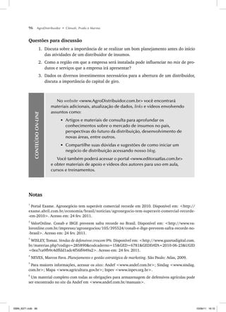96 AgroDistribuidor • Cônsoli, Prado e Marino
Questões para discussão
1. Discuta sobre a importância de se realizar um bom planejamento antes do início
das atividades de um distribuidor de insumos.
2. Como a região em que a empresa será instalada pode influenciar no mix de pro-
dutos e serviços que a empresa irá apresentar?
3. Dados os diversos investimentos necessários para a abertura de um distribuidor,
discuta a importância do capital de giro.
CONTEÚDO
ON-LINE
No website <www.AgroDistribuidor.com.br> você encontrará
materiais adicionais, atualização de dados, links e vídeos envolvendo
assuntos como:
• Artigos e materiais de consulta para aprofundar os
conhecimentos sobre o mercado de insumos no país,
perspectivas do futuro da distribuição, desenvolvimento de
novas áreas, entre outros.
• Compartilhe suas dúvidas e sugestões de como iniciar um
negócio de distribuição acessando nosso blog.
Você também poderá acessar o portal <www.editoraatlas.com.br>
e obter materiais de apoio e vídeos dos autores para uso em aula,
cursos e treinamentos.
Notas
1
Portal Exame. Agronegócio tem superávit comercial recorde em 2010. Disponível em: <http://
exame.abril.com.br/economia/brasil/noticias/agronegocio-tem-superavit-comercial-recorde-
-em-2010>. Acesso em: 24 fev. 2011.
2
ValorOnline. Conab e IBGE preveem safra recorde no Brasil. Disponível em: <http://www.va-
loronline.com.br/impresso/agronegocios/105/395524/conab-e-ibge-preveem-safra-recorde-no-
-brasil>. Acesso em: 24 fev. 2011.
3
WISLEY, Tomaz. Vendas de defensivos crescem 9%. Disponível em: <http://www.gazetadigital.com.
br/materias.php?codigo=285890&codcaderno=15&GED=6781&GEDDATA=2010-06-23&UGID
=0ea7ca9fb9c4dffdd1adc4f56ff449a2>. Acesso em: 24 fev. 2011.
4
NEVES, Marcos Fava. Planejamento e gestão estratégica de marketing. São Paulo: Atlas, 2009.
5
Para maiores informações, acessar os sites: Andef <www.andef.com.br>; Sindag <www.sindag.
com.br>; Mapa <www.agricultura.gov.br>; Inpev <www.inpev.org.br>.
6
Um material completo com todas as obrigações para armazenagem de defensivos agrícolas pode
ser encontrado no site da Andef em <www.andef.com.br/manuais>.
ISBN_6371.indb 96
ISBN_6371.indb 96 10/06/11 16:10
10/06/11 16:10
 