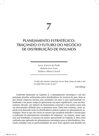 Lucas Sciencia do Prado
Roberto Fava Scare
Matheus Alberto Cônsoli
“A vida não consiste (somente) em ter boas cartas na mão e sim
em jogar bem as que se tem.”
Josh Billings
Conforme destacado no Capítulo 2, o planejamento estratégico é um dos
principais desafios enfrentados pelos distribuidores de insumos do país. Nota-se
que muitas empresas iniciam suas atividades em meio a uma oportunidade vis-
lumbrada e em pouco tempo já apresentam um porte significativo, com um fatu-
ramento elevado, um número de funcionários crescente e em muitos casos sem
um direcionador definido para os próximos anos. Dado esse contexto, neste ca-
pítulo será discutido como os distribuidores podem realizar seu planejamento es-
tratégico. Nota-se que são vários os autores que propõem métodos e teorias para
a realização do planejamento estratégico de empresas,1
no entanto, neste capí-
tulo será detalhada a estrutura de passos apresentada no Capítulo 2, bem como
realizada uma aplicação do planejamento estratégico para os distribuidores, bus-
cando trabalhar com as particularidades do setor. Este capítulo está dividido em
7
PLANEJAMENTO ESTRATÉGICO:
TRAÇANDO O FUTURO DO NEGÓCIO
DE DISTRIBUIÇÃO DE INSUMOS
ISBN_6371.indb 98
ISBN_6371.indb 98 10/06/11 16:10
10/06/11 16:10
 