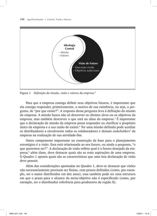 100 AgroDistribuidor • Cônsoli, Prado e Marino
Ideologia
Central
Visão de Futuro
– Descrição vivida
– Objetivos audaciosos
– Missão
– Valores
Figura 1 Definição da missão, visão e valores da empresa.2
Para que a empresa consiga definir seus objetivos futuros, é importante que
ela consiga responder, primeiramente, o motivo de sua existência, ou seja, a per-
gunta, de “por que existe?”. A resposta dessa pergunta leva à definição da missão
da empresa. A missão busca não só descrever os clientes alvos ou os objetivos da
empresa, mas também descrever o que está na alma da empresa.3
É importante
que a declaração de missão da empresa possa responder ou clarificar o propósito
único da empresa e a sua razão de existir.4
Ter uma missão definida pode auxiliar
os distribuidores a envolverem todos os colaboradores e demais stakeholders5
da
empresa na realização de sua atividade-fim.
Outro componente importante na construção da base para o planejamento
estratégico é a visão. Esta está relacionada ao seu futuro, ou ainda a pergunta, “o
que queremos ser?”. A declaração de visão reflete qual é o futuro desejado da em-
presa,6
além disso, deve destacar quais são as reais aspirações de uma empresa.
O Quadro 1 aponta quais são as características que uma boa declaração de visão
deve possuir.
Além das considerações apontadas no Quadro 1, deve-se destacar que visões
não necessariamente precisam ser finitas, com prazos definidos (como, por exem-
plo, ser o maior distribuidor em dez anos), essa também pode ter uma estrutura
em que o prazo para o alcance da meta/objetivo não é especificado (como, por
exemplo, ser o distribuidor referência para produtores da região X).
ISBN_6371.indb 100
ISBN_6371.indb 100 10/06/11 16:10
10/06/11 16:10
 