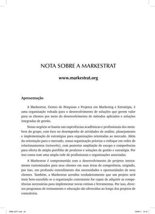 Apresentação
A Markestrat, Centro de Pesquisas e Projetos em Marketing e Estratégia, é
uma organização voltada para o desenvolvimento de soluções que gerem valor
para os clientes por meio do desenvolvimento de métodos aplicados e soluções
integradas de gestão.
Nosso negócio se baseia nas experiências acadêmicas e profissionais dos mem-
bros do grupo, com foco no desempenho de atividades de análise, planejamento
e implementação de estratégias para organizações orientadas ao mercado. Além
da orientação para o mercado, nossa organização prioriza o enfoque em redes de
relacionamentos (networks), com posterior ampliação de escopo e competências
para oferta de amplo portfólio de produtos e soluções de gestão e estratégia. Por
isso conta com uma ampla rede de profissionais e organizações associadas.
A Markestrat é comprometida com o desenvolvimento de projetos inteira-
mente customizados para seus clientes em suas áreas de competência, exigindo,
por isso, um profundo entendimento das necessidades e oportunidades de seus
clientes. Também, a Markestrat acredita verdadeiramente que um projeto será
mais bem-sucedido se a organização contratante for capaz de adquirir as compe-
tências necessárias para implementar novas rotinas e ferramentas. Por isso, diver-
sos programas de treinamento e educação são oferecidos ao longo dos projetos de
consultoria.
NOTA SOBRE A MARKESTRAT
www.markestrat.org
ISBN_6371.indb xiii
ISBN_6371.indb xiii 10/06/11 16:10
10/06/11 16:10
 