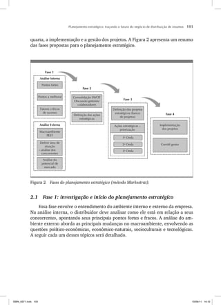 Planejamento estratégico: traçando o futuro do negócio de distribuição de insumos 103
quarta, a implementação e a gestão dos projetos. A Figura 2 apresenta um resumo
das fases propostas para o planejamento estratégico.
Fase 1
Fase 2
Fase 3
Fase 4
Fatores críticos
de sucesso
Pontos a melhorar
Pontos fortes
Análise do
potencial de
mercado
– análise dos
concorrentes
Definir área de
atuação
Análise Interna
Análise Externa
Macroambiente
PEST
Consolidação SWOT
Discussão gestores/
colaboradores
Definição das ações
estratégicas
Definição dos projetos
estratégicos (banco
de projetos)
Ações estratégicas –
priorização
3a
Onda
2a
Onda
1a
Onda
Comitê gestor
Implementação
dos projetos
Figura 2 Fases do planejamento estratégico (método Markestrat).
2.1 Fase 1: investigação e início do planejamento estratégico
Essa fase envolve o entendimento do ambiente interno e externo da empresa.
Na análise interna, o distribuidor deve analisar como ele está em relação a seus
concorrentes, apontando seus principais pontos fortes e fracos. A análise do am-
biente externo aborda as principais mudanças no macroambiente, envolvendo as
questões político-econômicas, econômico-naturais, socioculturais e tecnológicas.
A seguir cada um desses tópicos será detalhado.
ISBN_6371.indb 103
ISBN_6371.indb 103 10/06/11 16:10
10/06/11 16:10
 