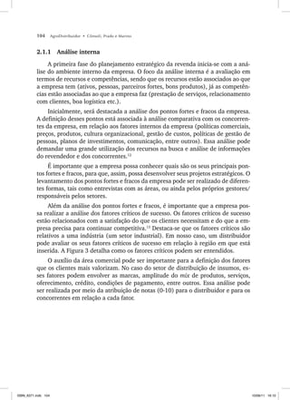 104 AgroDistribuidor • Cônsoli, Prado e Marino
2.1.1 Análise interna
A primeira fase do planejamento estratégico da revenda inicia-se com a aná-
lise do ambiente interno da empresa. O foco da análise interna é a avaliação em
termos de recursos e competências, sendo que os recursos estão associados ao que
a empresa tem (ativos, pessoas, parceiros fortes, bons produtos), já as competên-
cias estão associadas ao que a empresa faz (prestação de serviços, relacionamento
com clientes, boa logística etc.).
Inicialmente, será destacada a análise dos pontos fortes e fracos da empresa.
A definição desses pontos está associada à análise comparativa com os concorren-
tes da empresa, em relação aos fatores internos da empresa (políticas comerciais,
preços, produtos, cultura organizacional, gestão de custos, políticas de gestão de
pessoas, planos de investimentos, comunicação, entre outros). Essa análise pode
demandar uma grande utilização dos recursos na busca e análise de informações
do revendedor e dos concorrentes.12
É importante que a empresa possa conhecer quais são os seus principais pon-
tos fortes e fracos, para que, assim, possa desenvolver seus projetos estratégicos. O
levantamento dos pontos fortes e fracos da empresa pode ser realizado de diferen-
tes formas, tais como entrevistas com as áreas, ou ainda pelos próprios gestores/
responsáveis pelos setores.
Além da análise dos pontos fortes e fracos, é importante que a empresa pos-
sa realizar a análise dos fatores críticos de sucesso. Os fatores críticos de sucesso
estão relacionados com a satisfação do que os clientes necessitam e do que a em-
presa precisa para continuar competitiva.13
Destaca-se que os fatores críticos são
relativos a uma indústria (um setor industrial). Em nosso caso, um distribuidor
pode avaliar os seus fatores críticos de sucesso em relação à região em que está
inserida. A Figura 3 detalha como os fatores críticos podem ser entendidos.
O auxílio da área comercial pode ser importante para a definição dos fatores
que os clientes mais valorizam. No caso do setor de distribuição de insumos, es-
ses fatores podem envolver as marcas, amplitude do mix de produtos, serviços,
oferecimento, crédito, condições de pagamento, entre outros. Essa análise pode
ser realizada por meio da atribuição de notas (0-10) para o distribuidor e para os
concorrentes em relação a cada fator.
ISBN_6371.indb 104
ISBN_6371.indb 104 10/06/11 16:10
10/06/11 16:10
 