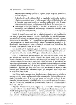 106 AgroDistribuidor • Cônsoli, Prado e Marino
integração; concentração; ciclos de negócio; preços de grãos; tendências;
culturas em geral.
• Sociocultural: grandes cidades; idade da população; tamanho das famílias;
religião; escassez de tempo; envelhecimento; individualidade; família vai
às compras; segurança/atitudes no trabalho; mudança de estilo de vida;
segurança dos alimentos; mudanças nas preferências dos consumidores.
• Tecnológico: aceleração do passo da mudança tecnológica; ciclo de vida
da inovação cada vez menor; biotecnologia, informática, circuitos, molé-
culas; agricultura de precisão.
Depois de identificadas quais são as principais mudanças macroambientais
que poderão ocorrer no segmento em que o distribuidor está inserido, essas de-
vem ser classificadas em ameaças e oportunidades. Destaca-se que cada empresa
deve realizar a sua análise PEST e classificar as tendências como oportunidades
e ameaças de acordo com a sua realidade. Alguns fatores destacados podem ser
classificados como ameaças e oportunidades ao mesmo tempo, dependendo do
efeito que essas poderão causar na empresa.
Essa classificação é importante, pois possibilitará a consolidação da matriz
dos pontos fortes e fracos (ambiente interno) e das ameaças e oportunidades (ex-
ternas), conhecida como matriz SWOT, que será detalhada na próxima fase.
Além da análise dessas mudanças nessa fase, deve ser realizada a análise da
concorrência em comparação com a empresa. Destaca-se, no entanto, que essa
análise é diferente da análise realizada em comparação dos pontos fortes e fracos.
Essa análise envolve pontos mais macros que comparam como os concorrentes da
região estão posicionados. No Capítulo 4 foi apresentado que as empresas devem
durante o seu planejamento inicial realizar a análise dos concorrentes para enten-
der melhor a região em que serão instaladas. Assim, neste capítulo, retoma-se esse
conceito, pois essa análise é fundamental para que a empresa possa traçar suas
estratégias de longo prazo.
Essa é uma análise descritiva do distribuidor em relação aos seus principais
concorrentes. Os fatores analisados não são os mesmos dos fatores críticos de su-
cesso. Aqui, o distribuidor deve investigar pontos que envolvem o número de uni-
dades dos concorrentes, área atendida (em ha), segmentos de atuação, fornecedor
parceiro (fornecedor/bandeira), perfil dos clientes, imagem da empresa no mer-
cado, entre outros.
O Quadro 2 apresenta um exemplo genérico de análise dos concorrentes que
pode ser realizada pelos distribuidores. O preenchimento da análise deve ser re-
alizado pelos gestores e pessoas-chave da empresa, que conheçam o mercado em
que o distribuidor está inserido. Essa análise facilita a visualização de como a em-
presa está em relação aos principais concorrentes, além de auxiliar na definição
ISBN_6371.indb 106
ISBN_6371.indb 106 10/06/11 16:10
10/06/11 16:10
 