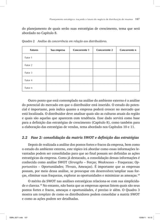 Planejamento estratégico: traçando o futuro do negócio de distribuição de insumos 107
do planejamento de quais serão suas estratégias de crescimento, tema que será
abordado no Capítulo 8.
Quadro 2 Análise da concorrência em relação aos distribuidores.
Fatores Sua empresa Concorrente 1 Concorrente 2 Concorrente n
Fator 1
Fator 2
Fator 3
Fator 4
Fator n
Outro ponto que está contemplado na análise do ambiente externo é a análise
do potencial do mercado em que o distribuidor está inserido. O estudo do poten-
cial é importante, pois indica quanto a empresa poderá crescer no mercado que
está localizada. O distribuidor deve analisar quais são as culturas atuais da região
e quais são aquelas que aparecem com tendência. Esse dado servirá como base
para a definição das estratégias de crescimento (Capítulo 8), como também para
a elaboração das estratégias de vendas, tema abordado nos Capítulos 10 e 11.
2.2 Fase 2: consolidação da matriz SWOT e definição das estratégias
Depois de realizada a análise dos pontos fortes e fracos da empresa, bem como
o estudo do ambiente externo, este tópico irá abordar como essas informações le-
vantadas podem ser consolidadas para que ao final possam ser definidas as ações
estratégicas da empresa. Como já destacado, a consolidação dessas informações é
conhecida como análise SWOT (Strengths – Forças; Weaknesses – Fraquezas; Op-
portunities – Oportunidades; Threats, Ameaças). É importante que as empresas
possam, por meio dessa análise, se preocupar em desenvolver/ampliar suas for-
ças, eliminar suas fraquezas, explorar as oportunidades e minimizar as ameaças.18
O mérito da SWOT nas análises estratégicas relaciona-se com sua simplicida-
de e clareza.19
No entanto, não basta que as empresas apenas listem quais são seus
pontos fortes e fracos, ameaças e oportunidades, é preciso ir além. O Quadro 3
mostra um template de como os distribuidores podem consolidar a matriz SWOT
e como as ações podem ser detalhadas.
ISBN_6371.indb 107
ISBN_6371.indb 107 10/06/11 16:10
10/06/11 16:10
 