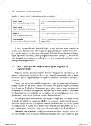 108 AgroDistribuidor • Cônsoli, Prado e Marino
Quadro 3 Matriz SWOT e definição das ações estratégicas.20
Pontos Fortes
Listar os pontos fortes identificados
Listar as ações estratégicas para maximizar os pontos
fortes.
Pontos Fracos
Listar os pontos fracos identificados
Listar as ações estratégicas para minimizar os pontos
fracos.
Ameaças
Listar as ameaças identificadas
Listar as ações estratégicas para minimizar as ameaças.
Oportunidades
Listar as oportunidades identificadas
Listar as ações estratégicas para maximizar as
oportunidades.
A partir da consolidação da matriz SWOT e com a lista de ações estratégicas
definidas, os distribuidores estarão prontos para identificar e definir quais serão
os projetos estratégicos. Sugere-se que, para a definição dos projetos estratégicos,
sejam agrupados os temas/ações que apresentem maior sinergia. O próximo tó-
pico abordará como a empresa pode descrever seus projetos estratégicos e como
esses podem ser priorizados.
2.3 Fase 3: definição dos projetos estratégicos e agenda de
implementação
Antes de iniciar a discussão sobre a definição dos projetos estratégicos, é im-
portante destacar que os projetos devem ser entendidos como planos de ação es-
truturados para a implementação de ações de melhoria, processos e rotinas na
empresa.
Assim, esta fase tem como objetivo destacar como os projetos estratégicos da
empresa podem ser descritos e depois priorizados. Para que os projetos possam ser
bem descritos e detalhados, é importante que o leitor conheça quais são as princi-
pais etapas da definição de um projeto. Para facilitar o entendimento e apresenta-
ção dos conceitos, será utilizado um exemplo de um projeto (plano de ação) para
melhoria das políticas de gestão de pessoas do distribuidor.21
As principais fases envolvidas na descrição de um projeto são, entre outras:
definição dos objetivos, escopo, atividades, coordenador e equipe envolvida, cro-
nograma, indicadores de desempenho, orçamento/balanço de recursos e planos
de contingência. A seguir, esses pontos serão brevemente detalhados, de modo
que o leitor possa vislumbrar como essas atividades podem ser desenvolvidas.22
Definição dos objetivos: os objetivos devem ser claros, simples, muitas ve-
zes expressando ações de decisão. Estão relacionados com o que a empresa quer
ISBN_6371.indb 108
ISBN_6371.indb 108 10/06/11 16:10
10/06/11 16:10
 
