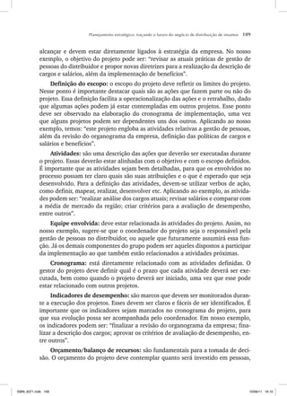 Planejamento estratégico: traçando o futuro do negócio de distribuição de insumos 109
alcançar e devem estar diretamente ligados à estratégia da empresa. No nosso
exemplo, o objetivo do projeto pode ser: “revisar as atuais práticas de gestão de
pessoas do distribuidor e propor novas diretrizes para a realização da descrição de
cargos e salários, além da implementação de benefícios”.
Definição do escopo: o escopo do projeto deve refletir os limites do projeto.
Nesse ponto é importante destacar quais são as ações que fazem parte ou não do
projeto. Essa definição facilita a operacionalização das ações e o retrabalho, dado
que algumas ações podem já estar contempladas em outros projetos. Esse ponto
deve ser observado na elaboração do cronograma de implementação, uma vez
que alguns projetos podem ser dependentes uns dos outros. Aplicando ao nosso
exemplo, temos: “este projeto engloba as atividades relativas a gestão de pessoas,
além da revisão do organograma da empresa, definição das políticas de cargos e
salários e benefícios”.
Atividades: são uma descrição das ações que deverão ser executadas durante
o projeto. Essas deverão estar alinhadas com o objetivo e com o escopo definidos.
É importante que as atividades sejam bem detalhadas, para que os envolvidos no
processo possam ter claro quais são suas atribuições e o que é esperado que seja
desenvolvido. Para a definição das atividades, devem-se utilizar verbos de ação,
como definir, mapear, realizar, desenvolver etc. Aplicando ao exemplo, as ativida-
des podem ser: “realizar análise dos cargos atuais; revisar salários e comparar com
a média de mercado da região; criar critérios para a avaliação de desempenho,
entre outros”.
Equipe envolvida: deve estar relacionada às atividades do projeto. Assim, no
nosso exemplo, sugere-se que o coordenador do projeto seja o responsável pela
gestão de pessoas no distribuidor, ou aquele que futuramente assumirá essa fun-
ção. Já os demais componentes do grupo podem ser aqueles dispostos a participar
da implementação ao que também estão relacionados a atividades próximas.
Cronograma: está diretamente relacionado com as atividades definidas. O
gestor do projeto deve definir qual é o prazo que cada atividade deverá ser exe-
cutada, bem como quando o projeto deverá ser iniciado, uma vez que esse pode
estar relacionado com outros projetos.
Indicadores de desempenho: são marcos que devem ser monitorados duran-
te a execução dos projetos. Esses devem ser claros e fáceis de ser identificados. É
importante que os indicadores sejam marcados no cronograma do projeto, para
que sua evolução possa ser acompanhada pelo coordenador. Em nosso exemplo,
os indicadores podem ser: “finalizar a revisão do organograma da empresa; fina-
lizar a descrição dos cargos; aprovar os critérios de avaliação de desempenho, en-
tre outros”.
Orçamento/balanço de recursos: são fundamentais para a tomada de deci-
são. O orçamento do projeto deve contemplar quanto será investido em pessoas,
ISBN_6371.indb 109
ISBN_6371.indb 109 10/06/11 16:10
10/06/11 16:10
 